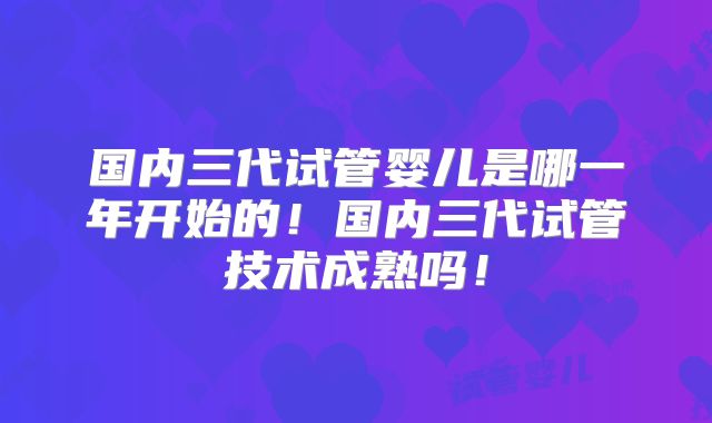 国内三代试管婴儿是哪一年开始的！国内三代试管技术成熟吗！