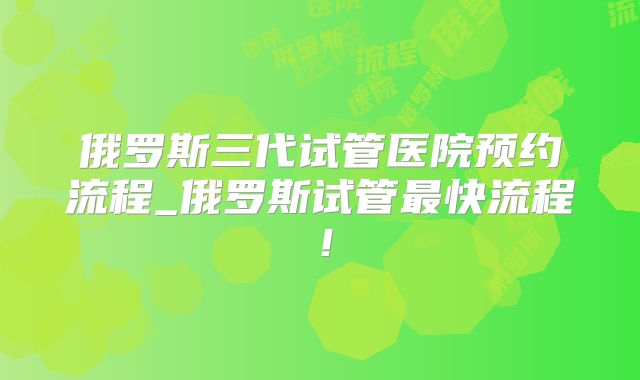 俄罗斯三代试管医院预约流程_俄罗斯试管最快流程！