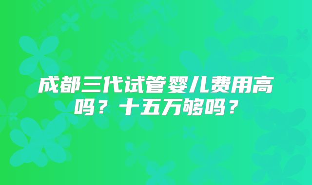 成都三代试管婴儿费用高吗?十五万够吗?