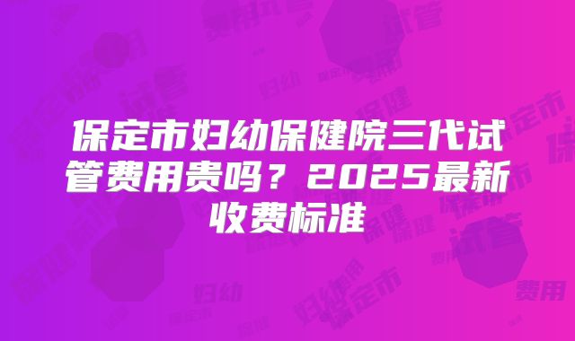 保定市妇幼保健院三代试管费用贵吗?2025最新收费标准