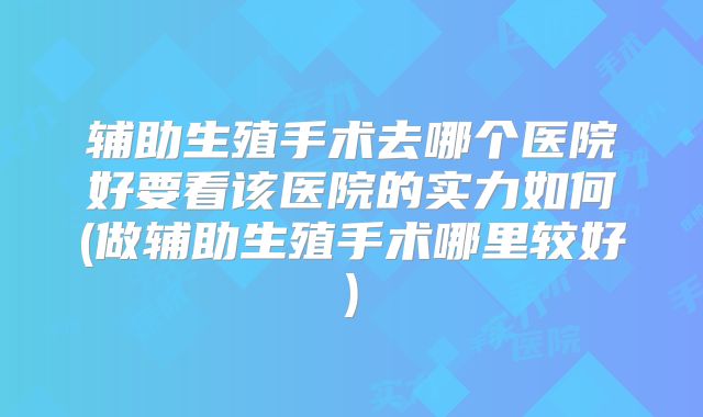 辅助生殖手术去哪个医院好要看该医院的实力如何(做辅助生殖手术哪里较好)