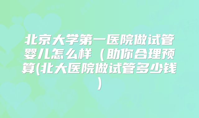 北京大学第一医院做试管婴儿怎么样（助你合理预算(北大医院做试管多少钱)