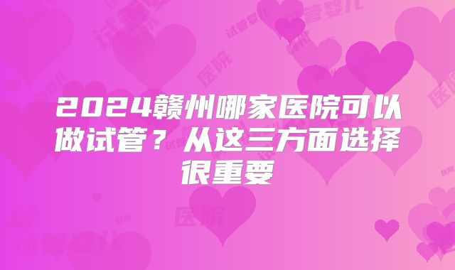 2024赣州哪家医院可以做试管？从这三方面选择很重要