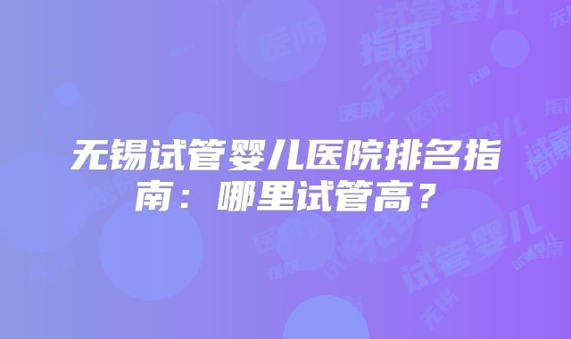无锡试管婴儿医院排名指南：哪里试管高？