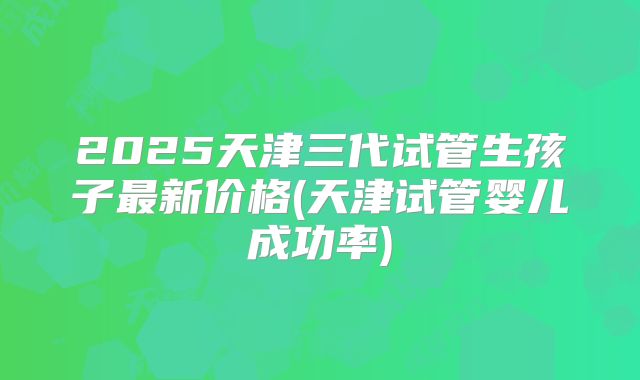 2025天津三代试管生孩子最新价格(天津试管婴儿成功率)