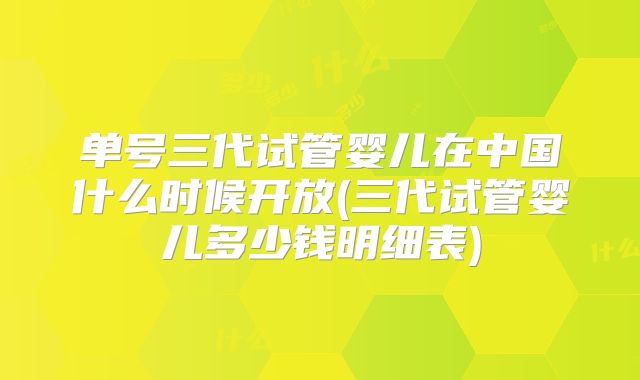 单号三代试管婴儿在中国什么时候开放(三代试管婴儿多少钱明细表)
