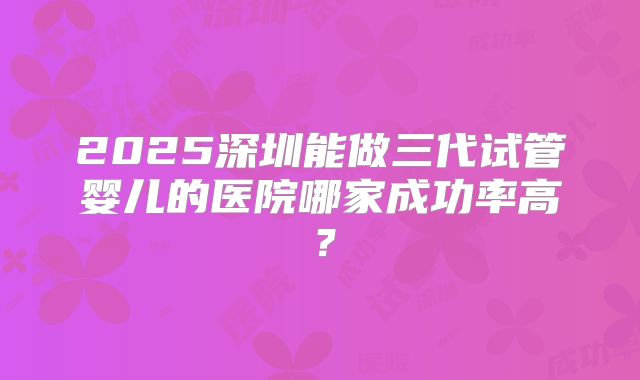 2025深圳能做三代试管婴儿的医院哪家成功率高？