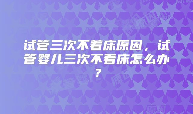 试管三次不着床原因，试管婴儿三次不着床怎么办？