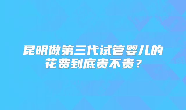 昆明做第三代试管婴儿的花费到底贵不贵？