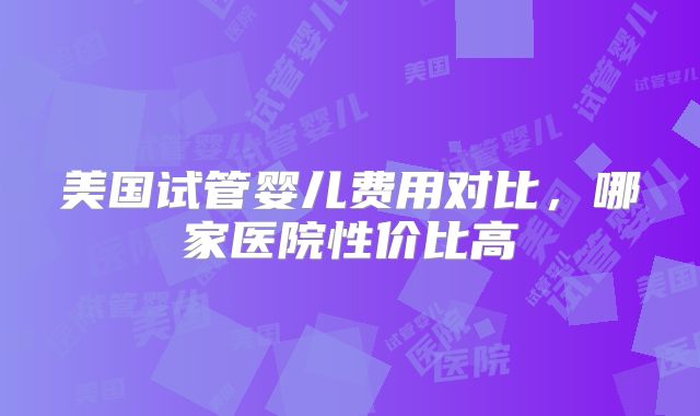美国试管婴儿费用对比,哪家医院性价比高