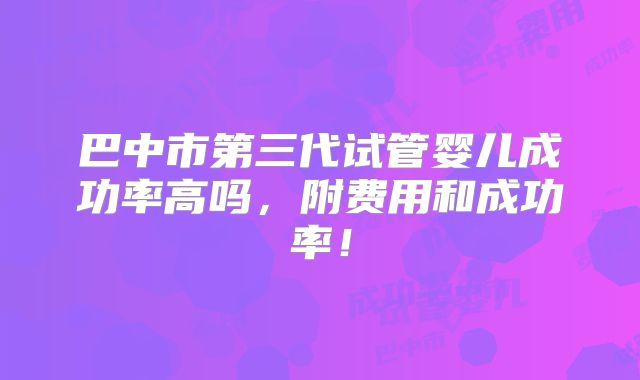 巴中市第三代试管婴儿成功率高吗,附费用和成功率!