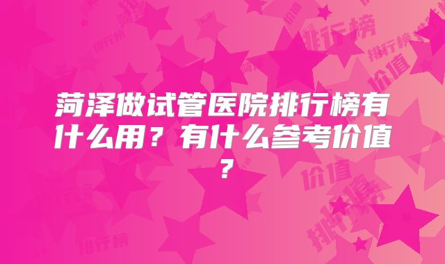 菏泽做试管医院排行榜有什么用?有什么参考价值?