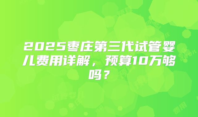 2025枣庄第三代试管婴儿费用详解，预算10万够吗？