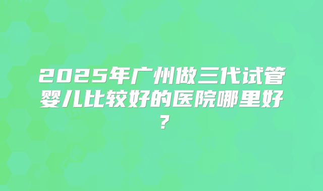 2025年广州做三代试管婴儿比较好的医院哪里好？