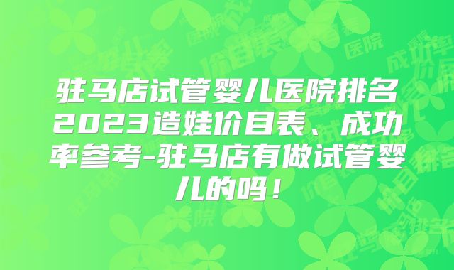 驻马店试管婴儿医院排名2023造娃价目表、成功率参考-驻马店有做试管婴儿的吗！