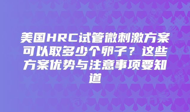 美国HRC试管微刺激方案可以取多少个卵子？这些方案优势与注意事项要知道