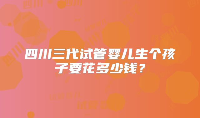 四川三代试管婴儿生个孩子要花多少钱?