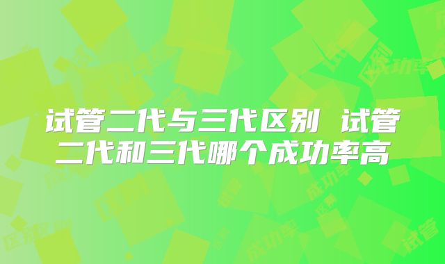 试管二代与三代区别 试管二代和三代哪个成功率高