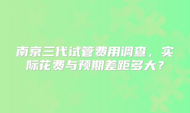 南京三代试管费用调查，实际花费与预期差距多大？