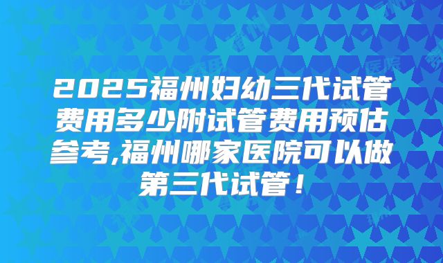 2025福州妇幼三代试管费用多少附试管费用预估参考,福州哪家医院可以做第三代试管！