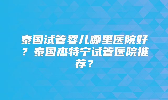 泰国试管婴儿哪里医院好?泰国杰特宁试管医院推荐?