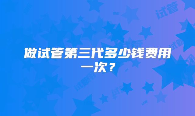 做试管第三代多少钱费用一次？