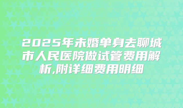 2025年未婚单身去聊城市人民医院做试管费用解析,附详细费用明细