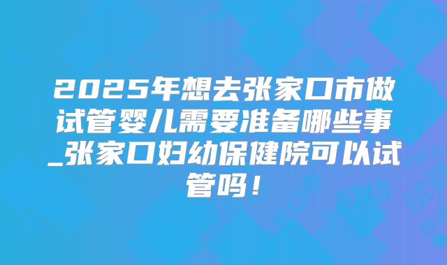 2025年想去张家口市做试管婴儿需要准备哪些事_张家口妇幼保健院可以试管吗！