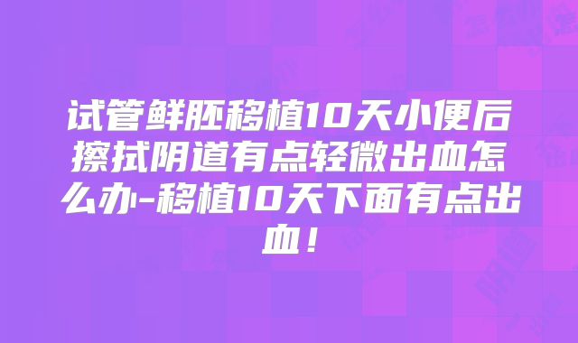 试管鲜胚移植10天小便后擦拭阴道有点轻微出血怎么办-移植10天下面有点出血！