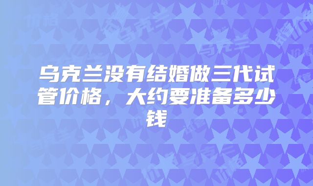 乌克兰没有结婚做三代试管价格，大约要准备多少钱