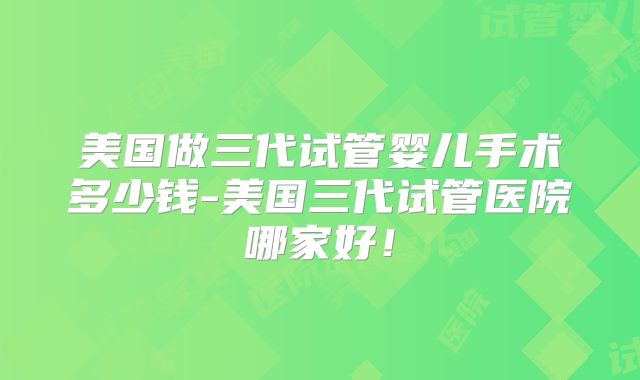 美国做三代试管婴儿手术多少钱-美国三代试管医院哪家好!