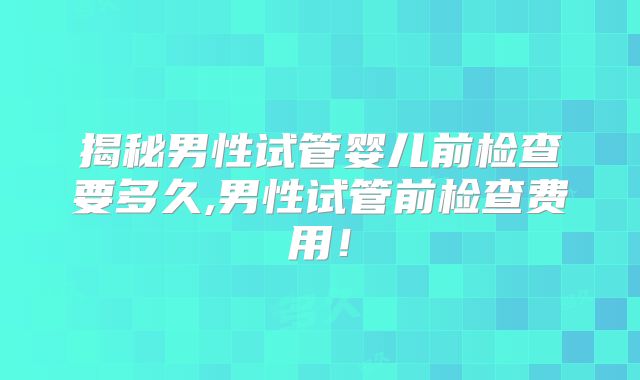 揭秘男性试管婴儿前检查要多久,男性试管前检查费用！