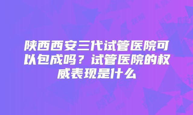 陕西西安三代试管医院可以包成吗？试管医院的权威表现是什么