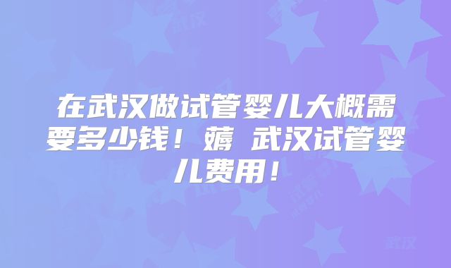 在武汉做试管婴儿大概需要多少钱！薅慜武汉试管婴儿费用！