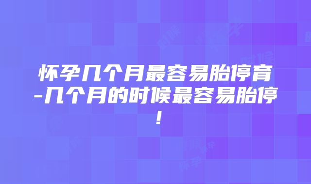 怀孕几个月最容易胎停育-几个月的时候最容易胎停！