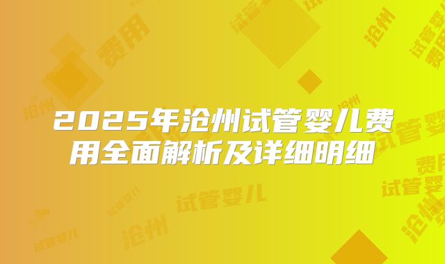 2025年沧州试管婴儿费用全面解析及详细明细