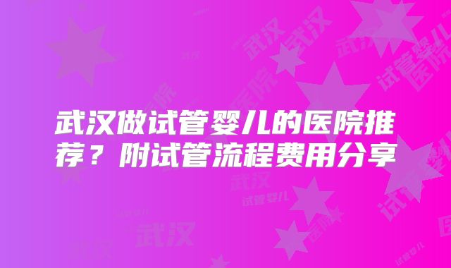 武汉做试管婴儿的医院推荐？附试管流程费用分享