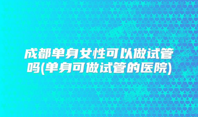 成都单身女性可以做试管吗(单身可做试管的医院)