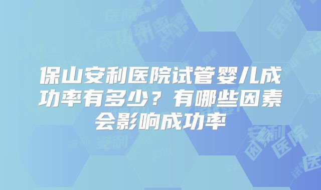 保山安利医院试管婴儿成功率有多少？有哪些因素会影响成功率