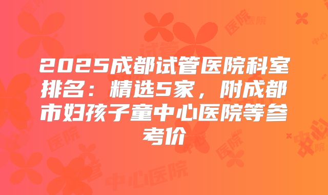 2025成都试管医院科室排名:精选5家,附成都市妇孩子童中心医院等参考价