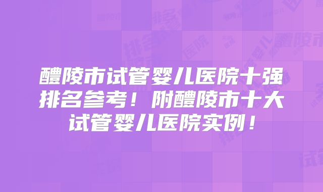 醴陵市试管婴儿医院十强排名参考！附醴陵市十大试管婴儿医院实例！