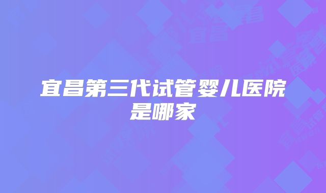 宜昌第三代试管婴儿医院是哪家