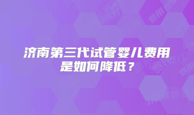 济南第三代试管婴儿费用是如何降低？