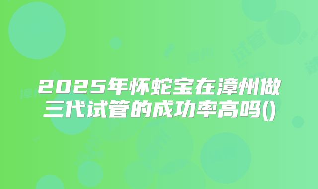 2025年怀蛇宝在漳州做三代试管的成功率高吗()