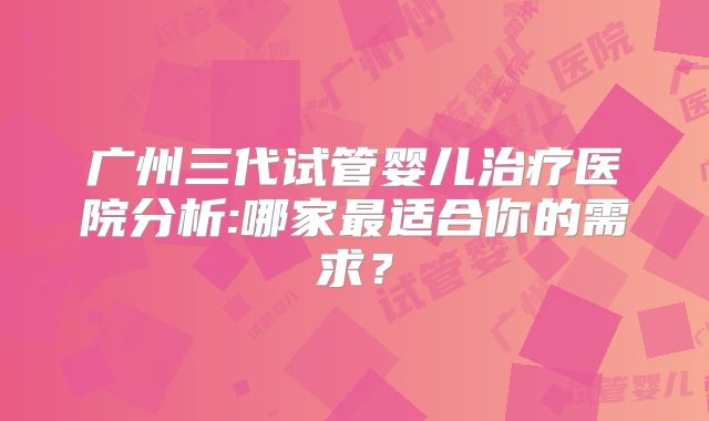 广州三代试管婴儿治疗医院分析:哪家最适合你的需求？