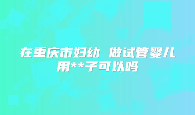 在重庆市妇幼 做试管婴儿用**子可以吗