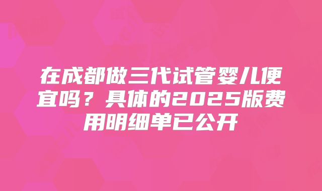 在成都做三代试管婴儿便宜吗?具体的2025版费用明细单已公开