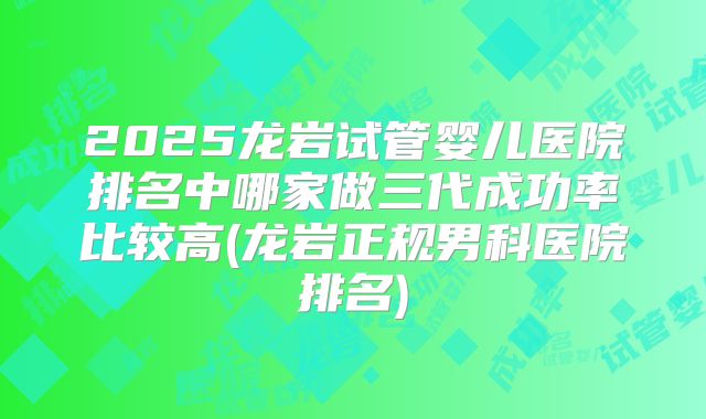 2025龙岩试管婴儿医院排名中哪家做三代成功率比较高(龙岩正规男科医院排名)