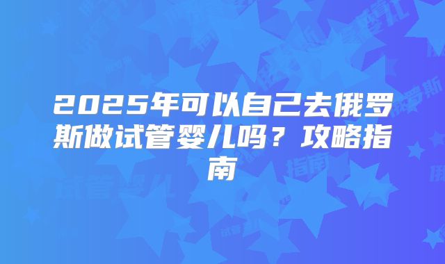 2025年可以自己去俄罗斯做试管婴儿吗？攻略指南