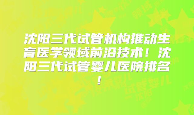 沈阳三代试管机构推动生育医学领域前沿技术!沈阳三代试管婴儿医院排名!